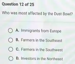 Question 12 of 25
Who was most affected by the Dust Bowl?
A. Immigrants from Europe
B. Farmers in the Southeast
C. Farmers in the Southwest
D. Investors in the Northeast