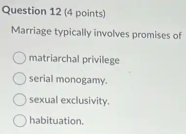 Question 12 (4 points)
Marriage typically involves promises of
matriarchal privilege
serial monogamy.
sexual exclusivity.
habituation.