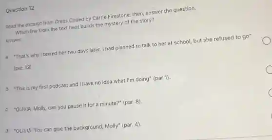 Question 12
Read the excerpt from Dress Coded by Carrie Firestone; then, answer the question.
Which line from the text best builds the mystery of the story?
Answer
a. "That's why I texted her two days later. I had planned to talk to her at school, but she refused to go"
(par. 13)
b. "This is my first podcast and I have no idea what I'm doing" (par 1).
c. "OLIVIA: Molly, can you pause it for a minute?" (par. 8).
d. "OLIVIA: You can give the background, Molly"(par. 4).