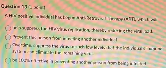 Question 13 (1 point)
A HIV positive individual has begun Anti-Retroviral Therapy (ART), which will
help suppress the HIV virus replication, thereby reducing the viral load.
Prevent this person from infecting another individual
Overtime, suppress the virus to such low levels that the individual's immune
system can eliminate the remaining virus
be 100%
effective in preventing another person from being infected