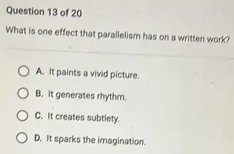 Question 13 of 20
What is one effect that parallelism has on a written work?
A. It paints a vivid picture.
B. It generates rhythm.
C. It creates subtlety.
D. It sparks the imagination.