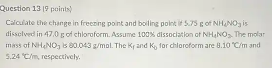 Question 13 (9 points)
Calculate the change in freezing point and boiling point if 5.75 gof NH_(4)NO_(3) is
dissolved in 47.0 g of chloroform. Assume 100%  dissociation of NH_(4)NO_(3) The molar
mass of NH_(4)NO_(3) is 80.043g/mol The K_(f) and K_(b) for chloroform are 8.10^circ C/m and
5.24^circ C/m respectively.