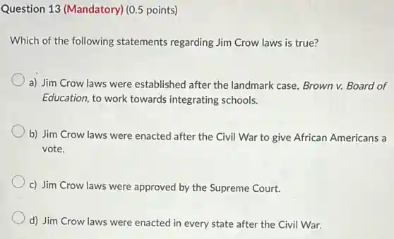 Question 13 (Mandatory)(0.5 points)
Which of the following statements regarding Jim Crow laws is true?
a) Jim Crow laws were established after the landmark case, Brown v.Board of
Education, to work towards integrating schools.
b) Jim Crow laws were enacted after the Civil War to give African Americans a
vote.
c) Jim Crow laws were approved by the Supreme Court.
d) Jim Crow laws were enacted in every state after the Civil War.