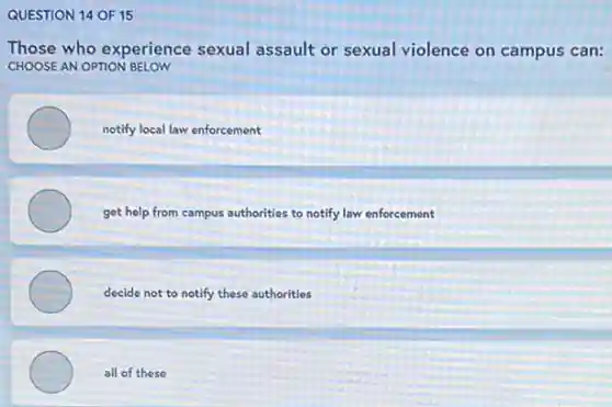 QUESTION 14 OF 15
Those who experience sexual assault or sexual violence on campus can:
CHOOSE AN OPTION BELOW
notify local law enforcement
get help from campus authorities to notify law enforcement
decide not to notify these authorities
all of these