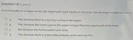 Question 14 (2 points)
If a horse pulls on a wagon at rest, the wagon pulls back equally on the horse. Can the wagon be set into motion?
a Yes, because there is a net force acting on the wagon.
b Yes, because the horse's pull on the wagon is larger than the wagon's pull on the horse.
C	No, because the forces cancel each other.
d Yes, because there is a time delay between action and reaction.