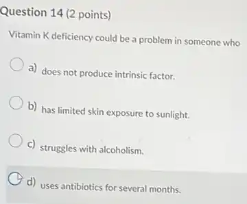 Question 14 (2 points)
Vitamin K deficiency could be a problem in someone who
a) does not produce intrinsic factor.
b) has limited skin exposure to sunlight.
c) struggles with alcoholism.
d) uses antibiotics for several months.