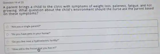 Question 14 of 20
A parent brings a child to the clinic with symptoms of weight loss paleness, fatigue and not
growing What question about the child's envir onment should the nurse ask the parent bas ed
on these symptoms?
"Are you a single parent?"
"Do you have pets in your home?"
"Do you live near a hydroelectric facility?"
"How old is the house that you live in?"