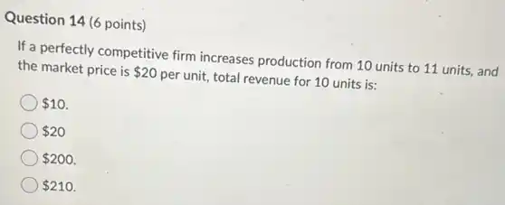 Question 14 (6 points)
If a perfectly competitive firm increases production from 10 units to 11 units, and
the market price is 20 per unit, total revenue for 10 units is:
10
20
200
210