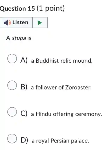 Question 15 (1 point)
(1) Listen
A stupa is
A) a Buddhist relic mound.
B) a follower of Zoroaster.
C) a Hindu offering ceremony.
D) a royal Persian palace.