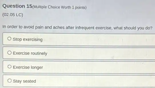 Question 15(Multiple Choice Worth 1 points)
(02.05 LC)
In order to avoid pain and aches after infrequent exercise, what should you do?
Stop exercising
Exercise routinely
Exercise longer
Stay seated