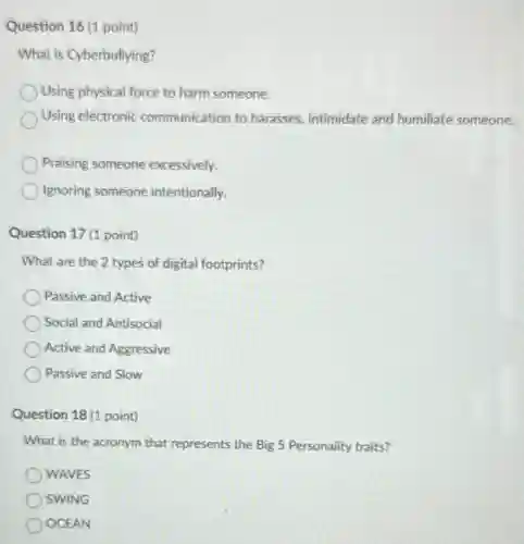 Question 16 (1 point)
What is Cyberbullying?
Using physical force to harm someone.
Using electronic communication to harasses, intimidate and humiliate someone.
Praising someone excessively.
Ignoring someone intentionally.
Question 17 (1 point)
What are the 2 types of digital footprints?
Passive and Active
Social and Antisocial
Active and Aggressive
Passive and Slow
Question 18 (1 point)
What is the acronym that represents the Big 5 Personality traits?
WAVES
SWING
OCEAN