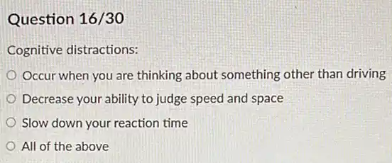 Question 16/30
Cognitive distractions:
Occur when you are thinking about something other than driving
Decrease your ability to judge speed and space
Slow down your reaction time
All of the above