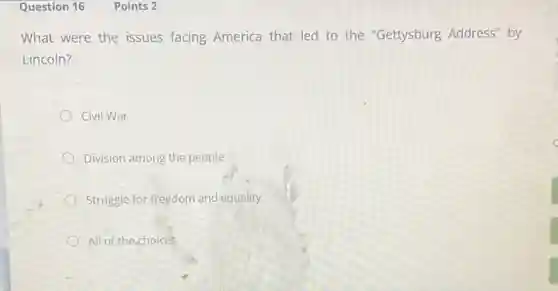 Question 16
What were the issues facing America that led to the "Gettysburg Address" by
Lincoln?
Civil War
Division among the people
Struggle for freedom and equality
All of the choices
Points 2