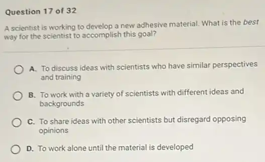 Question 17 of 32
A scientist is working to develop a new adhesive material. What is the best
way for the scientist to accomplish this goal?
A. To discuss ideas with scientists who have similar perspectives
and training
B. To work with a variety of scientists with different ideas and
backgrounds
C. To share ideas with other scientists but disregard opposing
opinions
D. To work alone until the material is developed