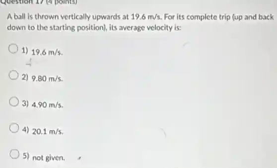 Question 17 (4 points)
A ball is thrown vertically upwards at 19.6m/s For its complete trip (up and back
down to the starting position), its average velocity is:
1) 19.6m/s
2) 9.80m/s
3) 4.90m/s
4) 20.1m/s
5) not given.