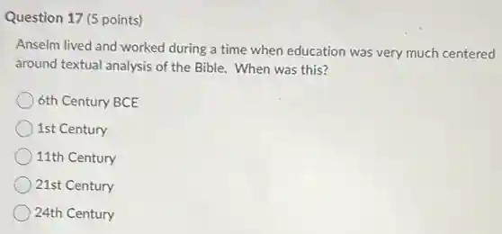 Question 17 (5 points)
Anselm lived and worked during a time when education was very much centered
around textual analysis of the Bible. When was this?
6th Century BCE
1st Century
11th Century
21st Century
24th Century