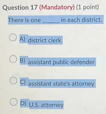 Question 17 (Mandatory) (1 point)
There is one __ in each district.
A) district clerk
B) assistant public defender
C) assistant state's attorney
D) U.S. attorney