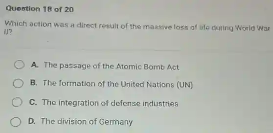 Question 18 of 20
Which action was a direct result of the massive loss of life during World War
II?
A. The passage of the Atomic Bomb Act
B. The formation of the United Nations (UN)
C. The integration of defense industries
D. The division of Germany