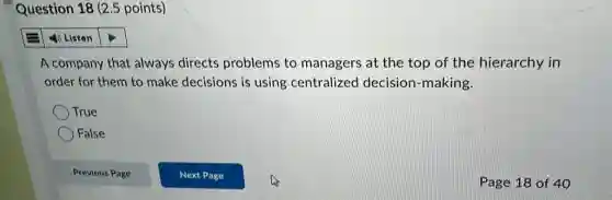 Question 18 (2.5 points)
4) Listen
A company that always directs problems to managers at the top of the hierarchy in
order for them to make decisions is using centralized decision-making.
True
False