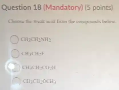 Question 18 (Mandatory) (5 points)
Choose the weak acid from the compounds below.
CH_(3)CH_(2)NH_(2)
CH_(3)CH_(2)F
CH_(3)CH_(2)CO_(2)H
CH_(3)CH_(2)OCH_(3)