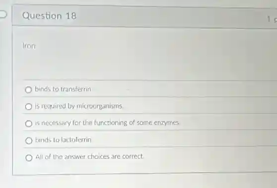 Question 18
Iron
binds to transferrin.
is required by microorganisms.
is necessary for the functioning of some enzymes.
binds to lactoferrin
All of the answer choices are correct.
1