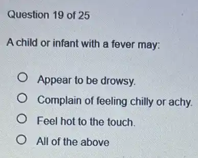 Question 19 of 25
A child or infant with a fever may:
Appear to be drowsy.
Complain of feeling chilly or achy.
Feel hot to the touch.
All of the above