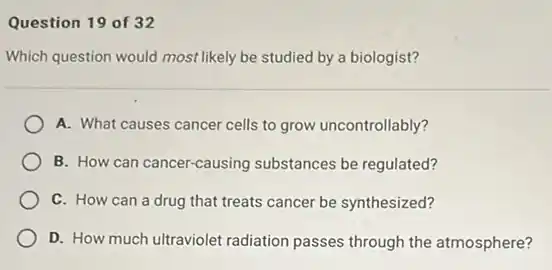 Question 19 of 32
Which question would most likely be studied by a biologist?
A. What causes cancer cells to grow uncontrollably?
B. How can cancer-causing substances be regulated?
C. How can a drug that treats cancer be synthesized?
D. How much ultraviolet radiation passes through the atmosphere?