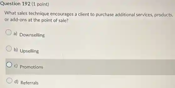 Question 192 (1 point)
What sales technique encourages a client to purchase additional services, products,
or add-ons at the point of sale?
a) Downselling
b) Upselling
c) Promotions
d) Referrals
