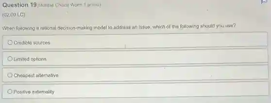 Question 19(Multiple Choice Worth 1 points)
(02.09 LC)
When following a rational decision-making model to address an issue, which of the following should you use?
Credible sources
Limited options
Cheapest alternative
Positive externality