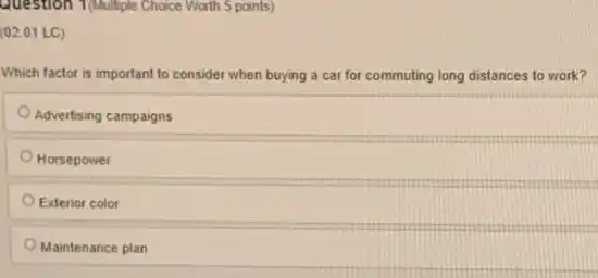 Question 1/Multiple Choice Worth 5 points)
(02.01 LC)
Which factor is important to consider when buying a car for commuting long distances to work?
Advertising campaigns
Horsepower
Exterior color
Maintenance plan
