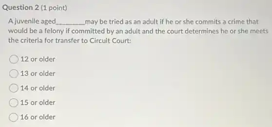 Question 2 (1 point)
A juvenile aged __ may be tried as an adult if he or she commits a crime that
would be a felony if committed by an adult and the court determines he or she meets
the criteria for transfer to Circuit Court:
12 or older
13 or older
14 or older
15 or older
16 or older