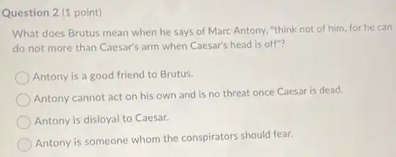 Question 2 (1 point)
What does Brutus mean when he says of Marc Antony, "think not of him, for he can
do not more than Caesar's arm when Caesar's head is off"?
Antony is a good friend to Brutus.
Antony cannot act on his own and is no threat once Caesar is dead.
Antony is disloyal to Caesar.
Antony is someone whom the conspirators should fear.
