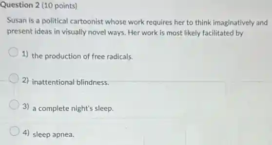 Question 2 (10 points)
Susan is a political cartoonist whose work requires her to think imaginatively and
present ideas in visually novel ways. Her work is most likely facilitated by
1) the production of free radicals.
2) inattentional blindness.
3) a complete night's sleep.
4) sleep apnea.