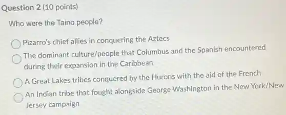 Question 2 (10 points)
Who were the Taino people?
Pizarro's chief allies in conquering the Aztecs
The dominant culture/people that Columbus and the Spanish encountered
during their expansion in the Caribbean
A Great Lakes tribes conquered by the Hurons with the aid of the French
An Indian tribe that fought alongside George Washington in the New York/New
Jersey campaign