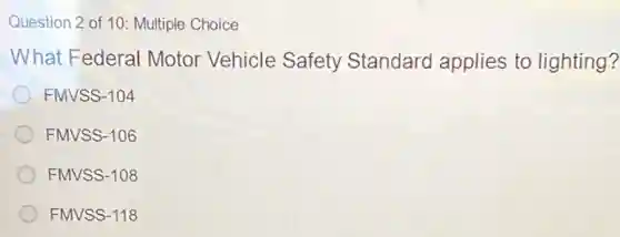 Question 2 of 10:Multiple Choice
What Federal Motor Vehicle Safety Standard applies to lighting?
FMVSS-104
FMVSS-106
FMVSS-108
FMVSS-118
