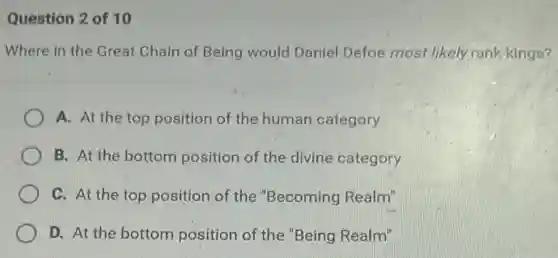 Question 2 of 10
Where in the Great Chain of Being would Daniel Defoe most likely rank kings?
A. At the top position of the human category
B. At the bottom position of the divine category
C. At the top position of the "Becoming Realm"
D. At the bottom position of the "Being Realm"