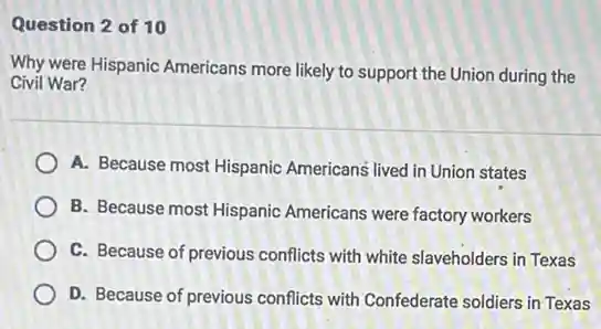 Question 2 of 10
Why were Hispanic Americans more likely to support the Union during the
Civil War?
A. Because most Hispanic Americans lived in Union states
B. Because most Hispanic Americans were factory workers
C. Because of previous conflicts with white slaveholders in Texas
D. Because of previous conflicts with Confederate soldiers in Texas