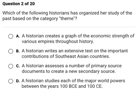 Question 2 of 20
Which of the following historians has organized her study of the
past based on the category "theme"?
A. A historian creates a graph of the economic strength of
various empires throughout history.
B. A historian writes an extensive text on the important
contributions of Southeast Asian countries.
C. A historian assesses a number of primary source
documents to create a new secondary source.
D. A historian studies each of the major world powers
between the years 100 BCE and 100 CE.