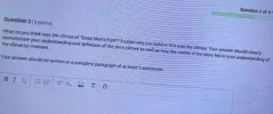 Question 2 (3 points)
What do you think was the climax of "Dead Men's Path"? Explain why you believe this was the climax. Your answer should clearly
demonstrate your understanding and definition of the term climax as well as how the events in the story led to your understanding of
the climactic moment.
Your answer should be written in a complete paragraph of at least 5 sentences.