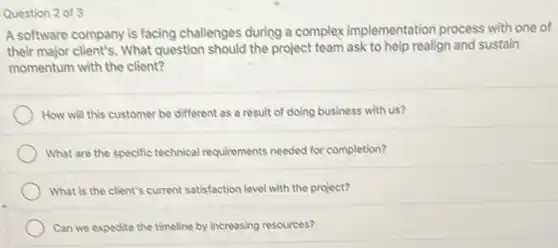 Question 2 of 3
A software company is facing challenges during a complex implementation process with one of
their major client's. What question should the project team ask to help realign and sustain
momentum with the client?
How will this customer be different as a result of doing business with us?
What are the specific technical requirements needed for completion?
What is the client's current satisfaction level with the project?
Can we expedite the timeline by increasing resources?