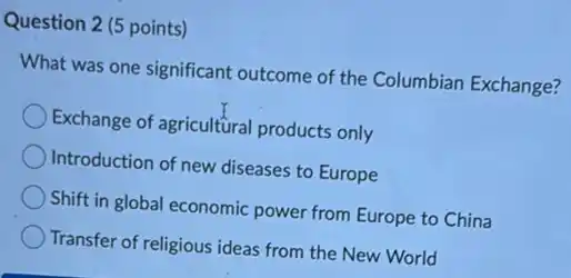 Question 2 (5 points)
What was one significant outcome of the Columbian Exchange?
Exchange of agricultural products only
Introduction of new diseases to Europe
Shift in global economic power from Europe to China
Transfer of religious ideas from the New World
