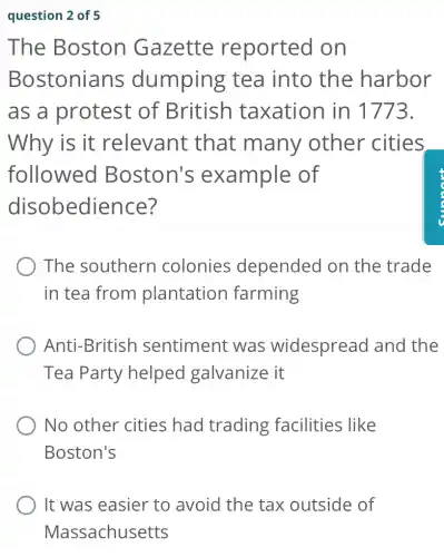question 2 of 5
The Boston Gazette reported on
Bostonians dumping tea into the harbor
as a protest of British taxation in 1773.
Why is it relevant : that many other cities
followed Boston's example of
disobedience?
The southern colonies depended on the trade
in tea from plantation farming
Anti-British sentiment was widespread I and the
Tea Party helped galvanize it
No other cities had trading facilities like
Boston's
It was easier to avoid the tax outside of