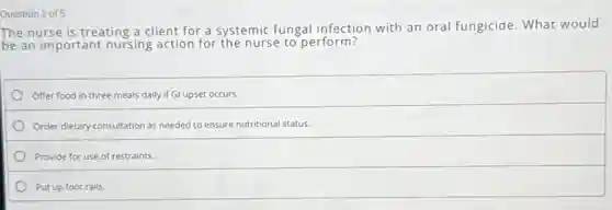 Question 2 of 5
The nurse is treating a client for a systemic fungal infection with an oral fungicide What would
be an important nursing action for the nurse to perform?
Offer food in three meals daily if Gl upset occurs.
Order dietary consultation as needed to ensure nutritional status.
Provide for use of restraints.
Put up foot rails.