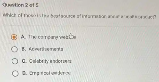 Question 2 of 5
Which of these is the best source of information about a health product?
A. The company websine
B. Advertisements
C. Celebrity endorsers
D. Empirical evidence