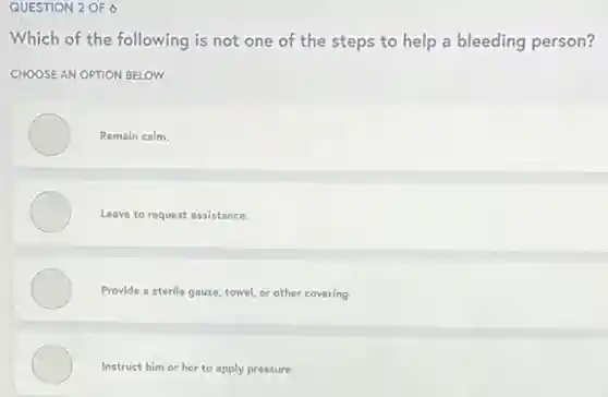 QUESTION 2 OF 6
Which of the following is not one of the steps to help a bleeding person?
CHOOSE AN OPTION BELOW
Remain calm.
Leave to request assistance.
Provide a sterile gauze towel, or other covering.
Instruct him or her to apply pressure.