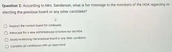 Question 2: According to Mrs. Sanderson, what is her message to the members of the HOA regarding re-
electing the previous board or any other candidate?
Support the current board for continuity
Advocate for a new administrative structure for the HOA
Avoid re-electing the previous board or any other candidate
Consider all candidates with an open mind