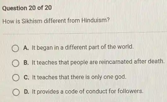 Question 20 of 20
How is Sikhism different from Hinduism?
A. It began in a different part of the world.
B. It teaches that people are reincarnated after death.
C. It teaches that there is only one god.
D. It provides a code of conduct for followers.