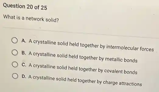 Question 20 of 25
What is a network solid?
A. A crystalline solid held together by intermolecular forces
B. A crystalline solid held together by metallic bonds
C. A crystalline solid held together by covalent bonds
D. A crystalline solid held together by charge attractions