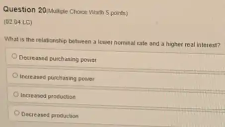 Question 20/Multiple Choice Worth 5 points)
(02.04 LC)
What is the relationship between a lower nominal rate and a higher real interest?
Decreased purchasing power
Increased purchasing power
Increased production
Decreased production
