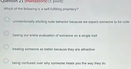Question 21 (Mandatory) (1 point)
Which of the following is a self-fulfilling prophecy?
unintentionally eliciting rude behavior because we expect someone to be rude
basing our entire evaluation of someone on a single trait
treating someone as better because they are attractive
being confused over why someone treats you the way they do